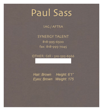 Paul Sass
    SAG / AFTRA

    SYNERGY TALENT    818-995-6500
    fax: 818-995-7045

    OTHER: Cell - 310-595-6566
    paulsass94@gmail.com


    Hair: Brown     Height: 6’1”
    Eyes: Brown   Weight: 175